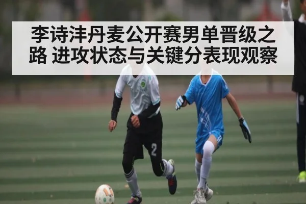 李诗沣丹麦公开赛男单晋级之路 进攻状态与关键分表现观察