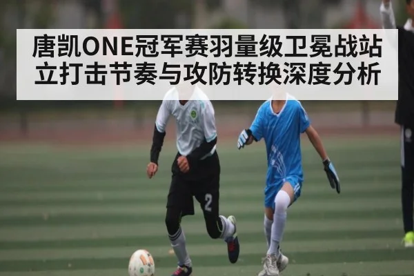 唐凯ONE冠军赛羽量级卫冕战站立打击节奏与攻防转换深度分析